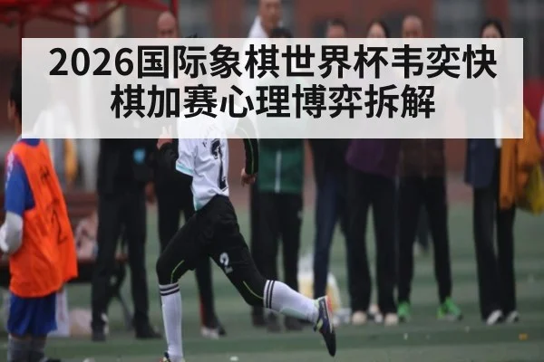 2026国际象棋世界杯韦奕快棋加赛心理博弈拆解