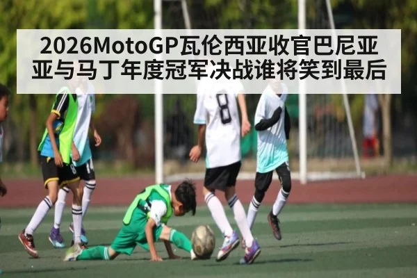 2026MotoGP瓦伦西亚收官巴尼亚亚与马丁年度冠军决战谁将笑到最后